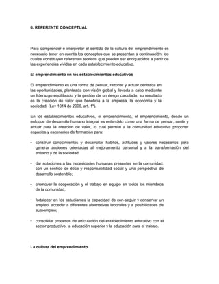 6. REFERENTE CONCEPTUAL
Para comprender e interpretar el sentido de la cultura del emprendimiento es
necesario tener en cuenta los conceptos que se presentan a continuación, los
cuales constituyen referentes teóricos que pueden ser enriquecidos a partir de
las experiencias vividas en cada establecimiento educativo.
El emprendimiento en los establecimientos educativos
El emprendimiento es una forma de pensar, razonar y actuar centrada en
las oportunidades, planteada con visión global y llevada a cabo mediante
un liderazgo equilibrado y la gestión de un riesgo calculado, su resultado
es la creación de valor que beneficia a la empresa, la economía y la
sociedad. (Ley 1014 de 2006, art. 1º).
En los establecimientos educativos, el emprendimiento, el emprendimiento, desde un
enfoque de desarrollo humano integral es entendido como una forma de pensar, sentir y
actuar para la creación de valor, lo cual permite a la comunidad educativa proponer
espacios y escenarios de formación para:
• construir conocimientos y desarrollar hábitos, actitudes y valores necesarios para
generar acciones orientadas al mejoramiento personal y a la transformación del
entorno y de la sociedad;
• dar soluciones a las necesidades humanas presentes en la comunidad,
con un sentido de ética y responsabilidad social y una perspectiva de
desarrollo sostenible;
• promover la cooperación y el trabajo en equipo en todos los miembros
de la comunidad;
• fortalecer en los estudiantes la capacidad de con-seguir y conservar un
empleo, acceder a diferentes alternativas laborales y a posibilidades de
autoempleo;
• consolidar procesos de articulación del establecimiento educativo con el
sector productivo, la educación superior y la educación para el trabajo.
La cultura del emprendimiento
 