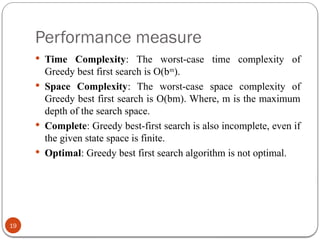 Performance measure
19
 Time Complexity: The worst-case time complexity of
Greedy best first search is O(bm
).
 Space Complexity: The worst-case space complexity of
Greedy best first search is O(bm). Where, m is the maximum
depth of the search space.
 Complete: Greedy best-first search is also incomplete, even if
the given state space is finite.
 Optimal: Greedy best first search algorithm is not optimal.
 