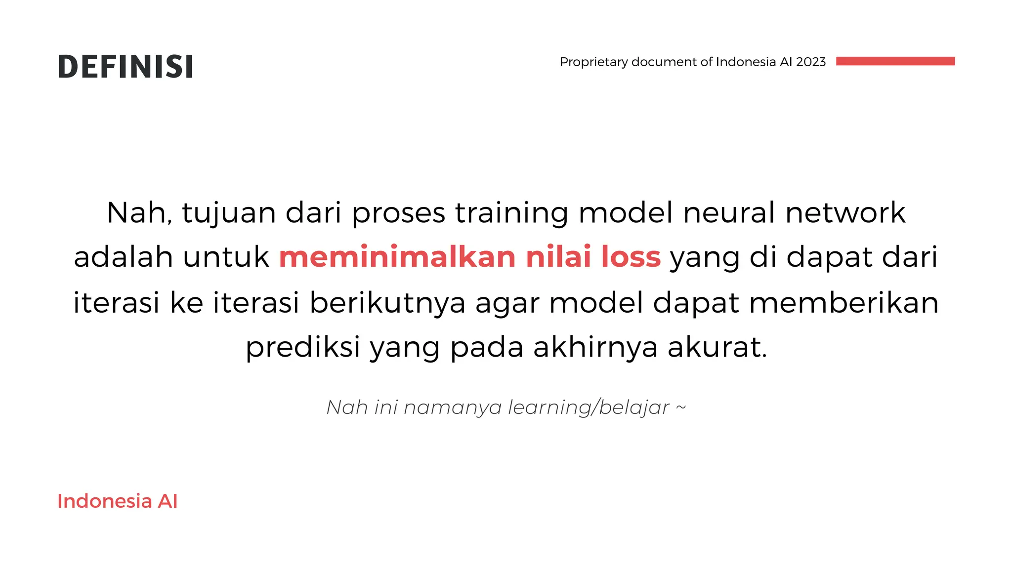 Indonesia AI
Proprietary document of Indonesia AI 2023
DEFINISI
Nah, tujuan dari proses training model neural network
adalah untuk meminimalkan nilai loss yang di dapat dari
iterasi ke iterasi berikutnya agar model dapat memberikan
prediksi yang pada akhirnya akurat.
Nah ini namanya learning/belajar ~
 