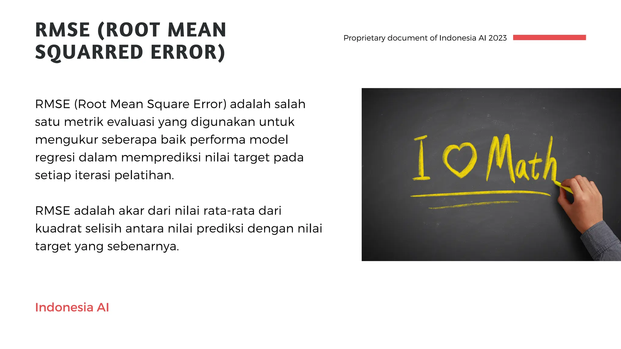 Proprietary document of Indonesia AI 2023
RMSE adalah akar dari nilai rata-rata dari
kuadrat selisih antara nilai prediksi dengan nilai
target yang sebenarnya.
RMSE (Root Mean Square Error) adalah salah
satu metrik evaluasi yang digunakan untuk
mengukur seberapa baik performa model
regresi dalam memprediksi nilai target pada
setiap iterasi pelatihan.
RMSE (ROOT MEAN
SQUARRED ERROR)
Indonesia AI
 