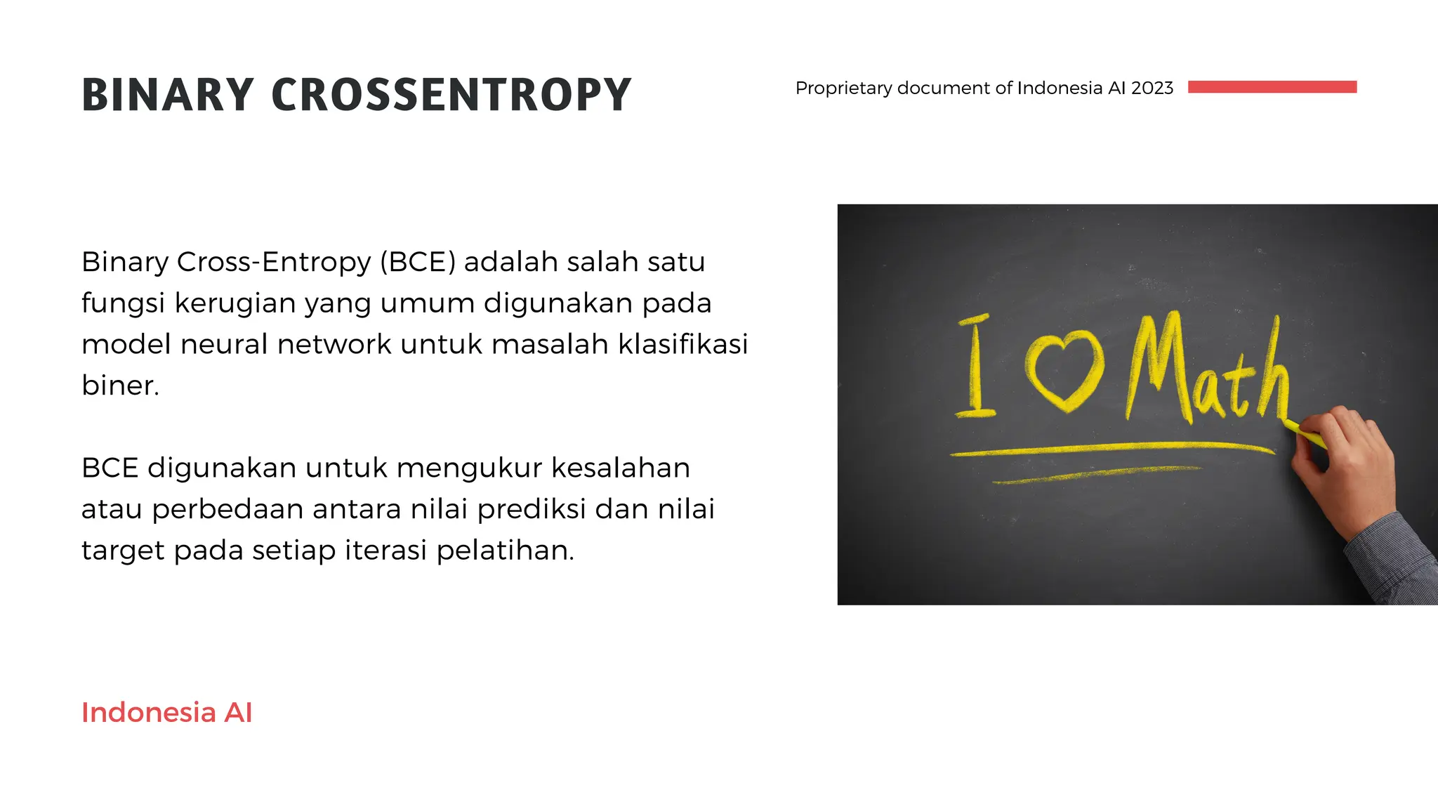 Proprietary document of Indonesia AI 2023
BINARY CROSSENTROPY
BCE digunakan untuk mengukur kesalahan
atau perbedaan antara nilai prediksi dan nilai
target pada setiap iterasi pelatihan.
Binary Cross-Entropy (BCE) adalah salah satu
fungsi kerugian yang umum digunakan pada
model neural network untuk masalah klasifikasi
biner.
Indonesia AI
 