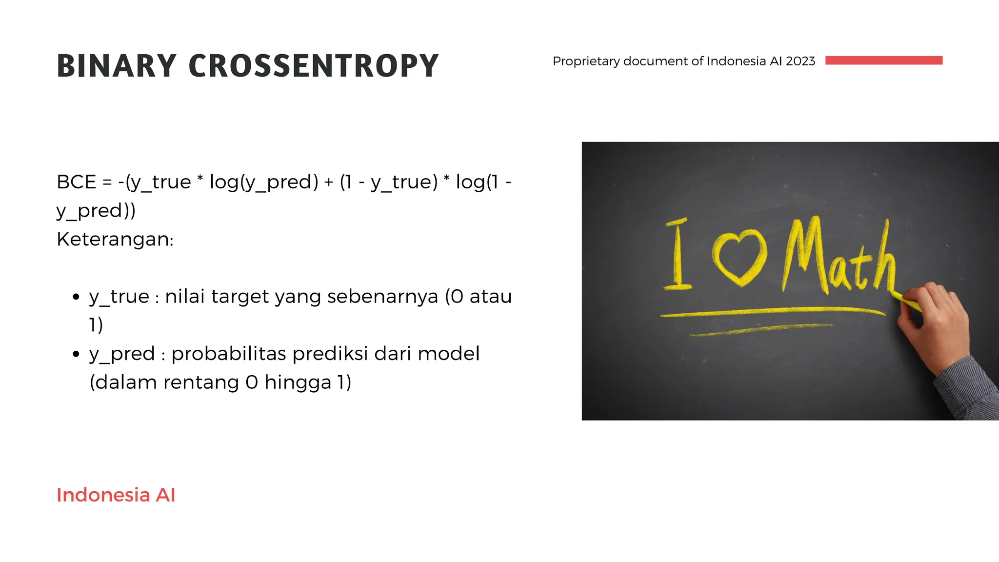 Proprietary document of Indonesia AI 2023
BINARY CROSSENTROPY
y_true : nilai target yang sebenarnya (0 atau
1)
y_pred : probabilitas prediksi dari model
(dalam rentang 0 hingga 1)
BCE = -(y_true * log(y_pred) + (1 - y_true) * log(1 -
y_pred))
Keterangan:
Indonesia AI
 