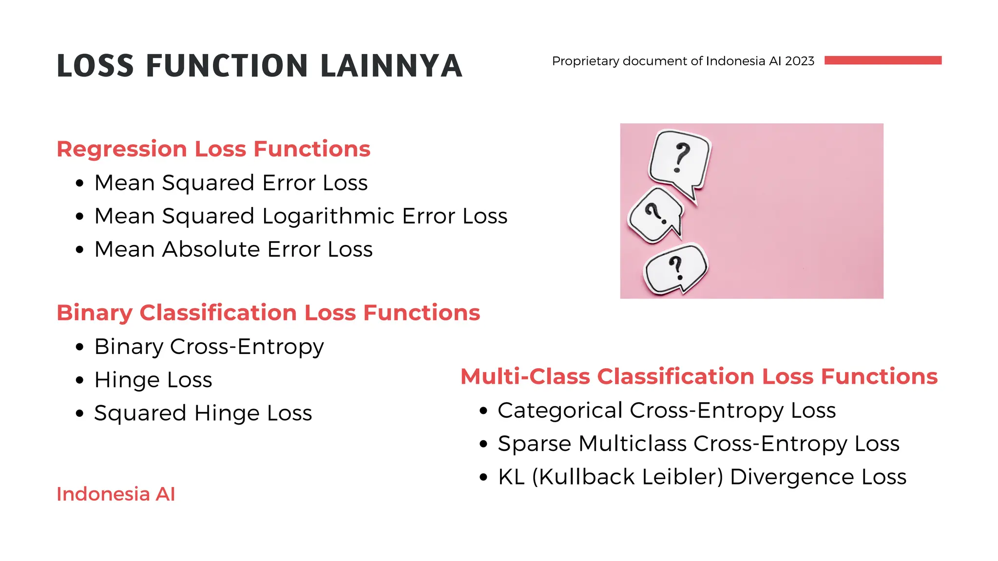 Proprietary document of Indonesia AI 2023
LOSS FUNCTION LAINNYA
Mean Squared Error Loss
Mean Squared Logarithmic Error Loss
Mean Absolute Error Loss
Regression Loss Functions
Indonesia AI
Binary Cross-Entropy
Hinge Loss
Squared Hinge Loss
Binary Classification Loss Functions
Categorical Cross-Entropy Loss
Sparse Multiclass Cross-Entropy Loss
KL (Kullback Leibler) Divergence Loss
Multi-Class Classification Loss Functions
 