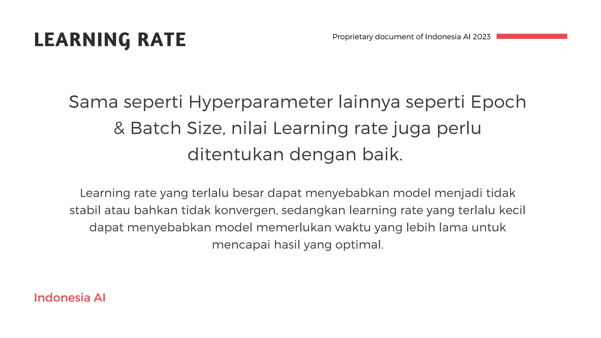Indonesia AI
LEARNING RATE
Learning rate yang terlalu besar dapat menyebabkan model menjadi tidak
stabil atau bahkan tidak konvergen, sedangkan learning rate yang terlalu kecil
dapat menyebabkan model memerlukan waktu yang lebih lama untuk
mencapai hasil yang optimal.
Sama seperti Hyperparameter lainnya seperti Epoch
& Batch Size, nilai Learning rate juga perlu
ditentukan dengan baik.
Proprietary document of Indonesia AI 2023
 