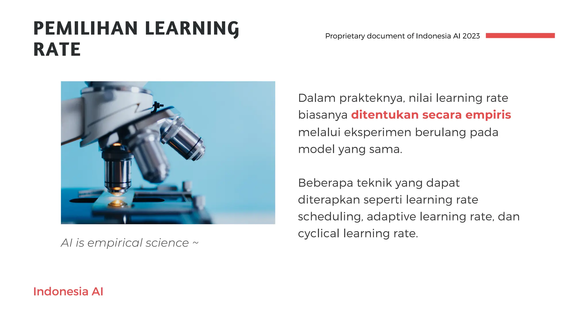 Indonesia AI
PEMILIHAN LEARNING
RATE
Beberapa teknik yang dapat
diterapkan seperti learning rate
scheduling, adaptive learning rate, dan
cyclical learning rate.
Dalam prakteknya, nilai learning rate
biasanya ditentukan secara empiris
melalui eksperimen berulang pada
model yang sama.
Proprietary document of Indonesia AI 2023
AI is empirical science ~
 