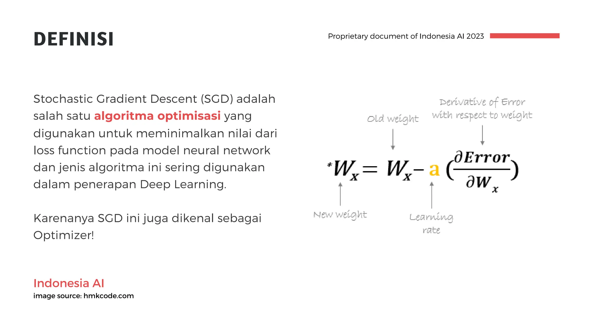 Indonesia AI
image source: hmkcode.com
DEFINISI
Stochastic Gradient Descent (SGD) adalah
salah satu algoritma optimisasi yang
digunakan untuk meminimalkan nilai dari
loss function pada model neural network
dan jenis algoritma ini sering digunakan
dalam penerapan Deep Learning.
Karenanya SGD ini juga dikenal sebagai
Optimizer!
Proprietary document of Indonesia AI 2023
 