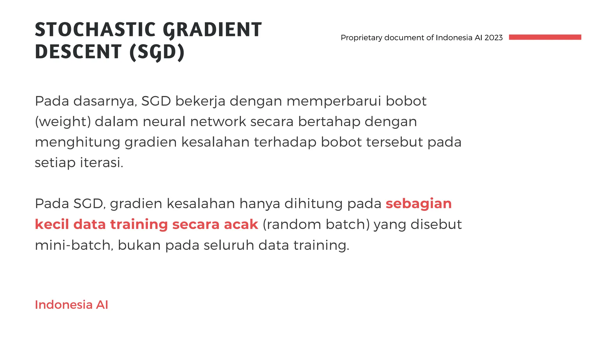 STOCHASTIC GRADIENT
DESCENT (SGD)
Pada dasarnya, SGD bekerja dengan memperbarui bobot
(weight) dalam neural network secara bertahap dengan
menghitung gradien kesalahan terhadap bobot tersebut pada
setiap iterasi.
Pada SGD, gradien kesalahan hanya dihitung pada sebagian
kecil data training secara acak (random batch) yang disebut
mini-batch, bukan pada seluruh data training.
Proprietary document of Indonesia AI 2023
Indonesia AI
 