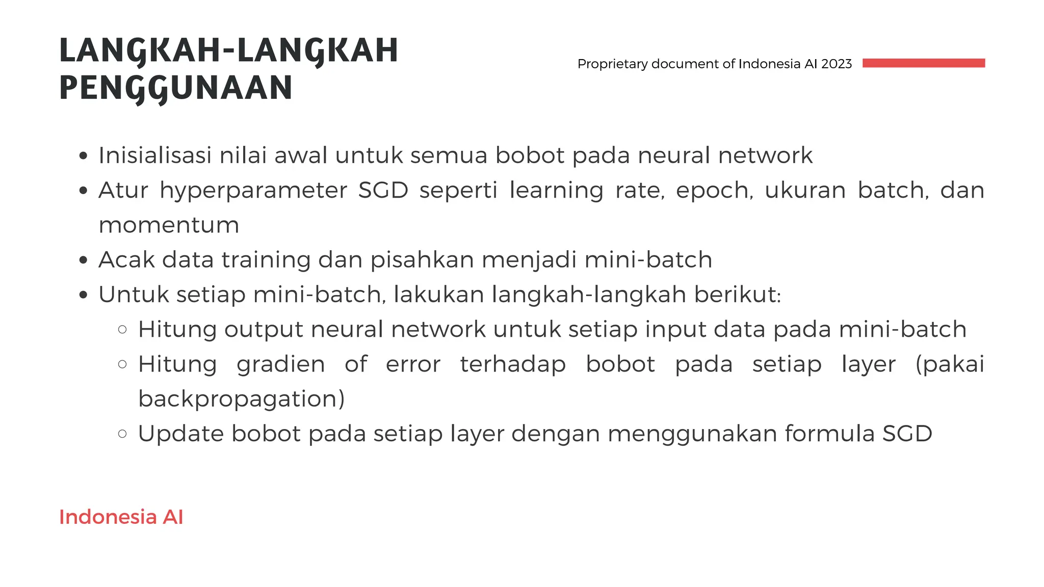 Inisialisasi nilai awal untuk semua bobot pada neural network
Atur hyperparameter SGD seperti learning rate, epoch, ukuran batch, dan
momentum
Acak data training dan pisahkan menjadi mini-batch
Untuk setiap mini-batch, lakukan langkah-langkah berikut:
Hitung output neural network untuk setiap input data pada mini-batch
Hitung gradien of error terhadap bobot pada setiap layer (pakai
backpropagation)
Update bobot pada setiap layer dengan menggunakan formula SGD
Indonesia AI
LANGKAH-LANGKAH
PENGGUNAAN
Proprietary document of Indonesia AI 2023
 