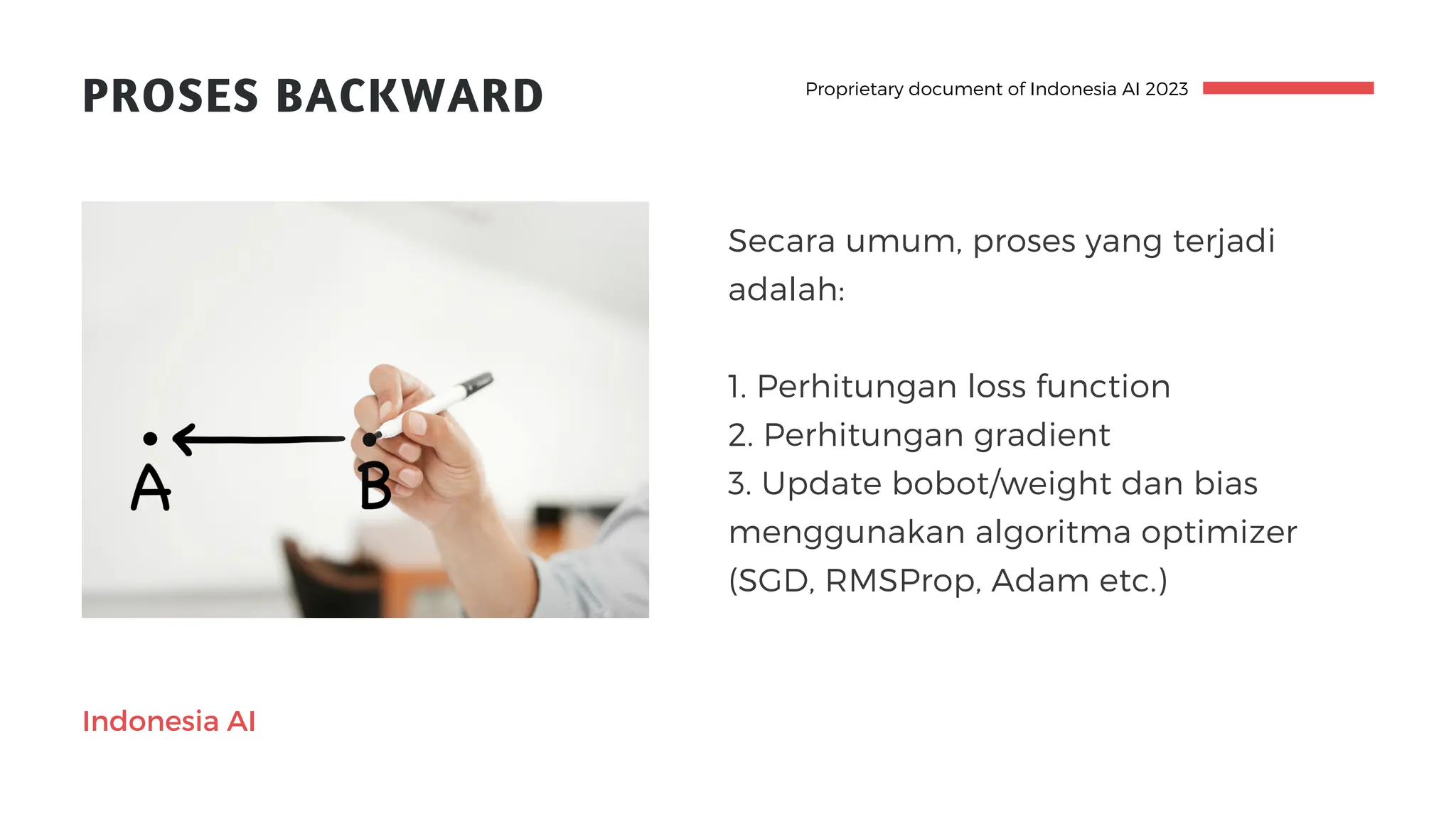 Indonesia AI
PROSES BACKWARD
Secara umum, proses yang terjadi
adalah:
1. Perhitungan loss function
2. Perhitungan gradient
3. Update bobot/weight dan bias
menggunakan algoritma optimizer
(SGD, RMSProp, Adam etc.)
Proprietary document of Indonesia AI 2023
 