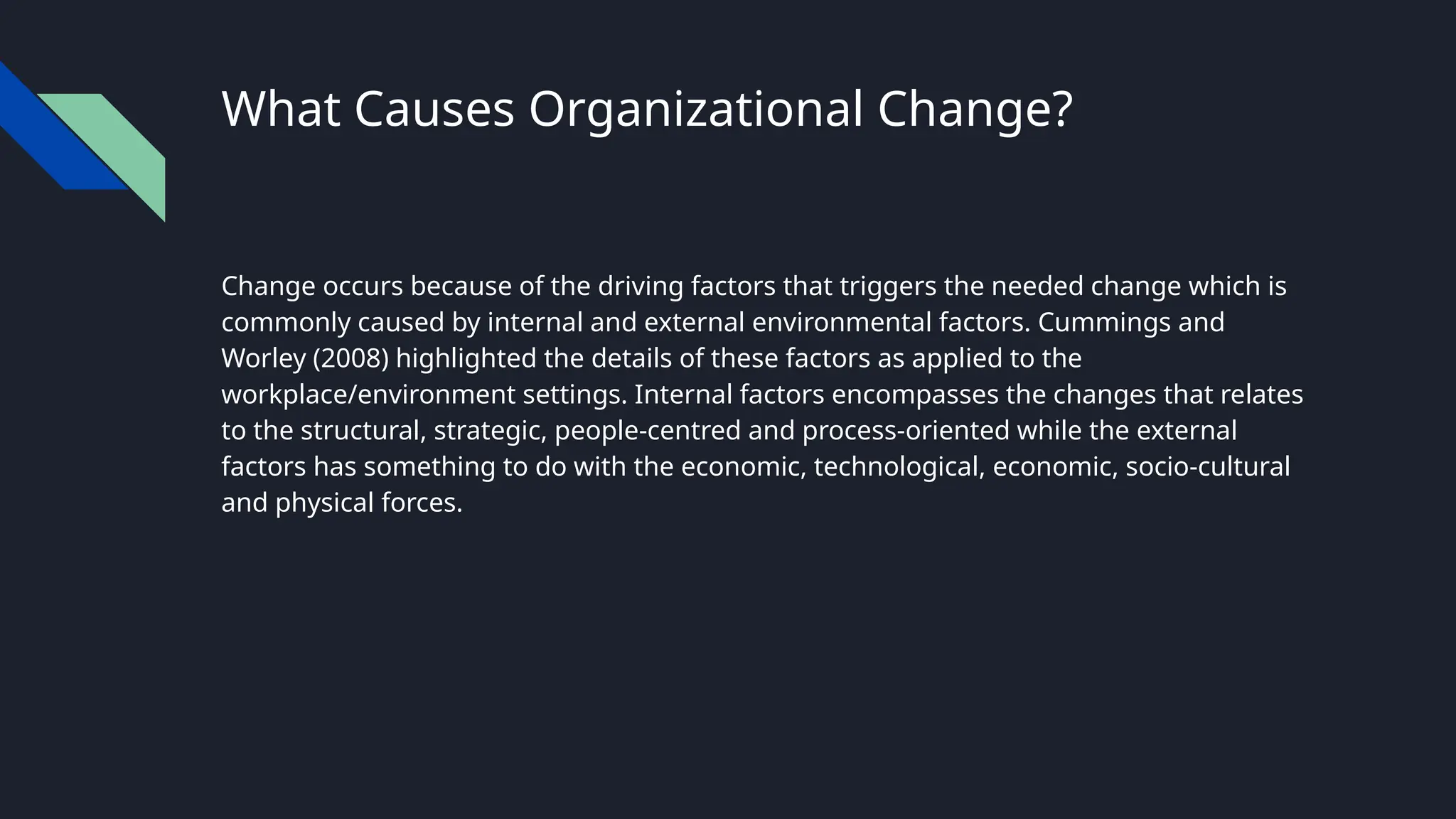 What Causes Organizational Change?
Change occurs because of the driving factors that triggers the needed change which is
commonly caused by internal and external environmental factors. Cummings and
Worley (2008) highlighted the details of these factors as applied to the
workplace/environment settings. Internal factors encompasses the changes that relates
to the structural, strategic, people-centred and process-oriented while the external
factors has something to do with the economic, technological, economic, socio-cultural
and physical forces.
 