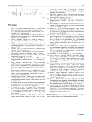 L2n ¼
2
t2 J2
1
teff
ηn
 
Vbi þ Vds−Vgseff þ
tsi
2

teff ηn J1
teff
ηn
 
þ
℘teff η2
n teff J2
teff
ηn
 
− teff −
teff
2
 J1
teff
ηn
 
teff
ηn
−1
−J0
teff
ηn
 
0
B
B
@
1
C
C
A
8





:
9


=


;
2
6
6
6
6
6
6
4
3
7
7
7
7
7
7
5
ðA4Þ
References
1. (1997) The National Technology Roadmap for Semiconductor
Technology Needs. San Jose: Semiconductor Industry Assoc.
2. Taur Y, Ning TH (1998) Fundamentals of modern VLSI devices.
Cambridge Univ. Press, Cambridge
3. Sekigawa T, Hayashi Y (1984) Calculated threshold-voltage char-
acteristics of an XMOS transistor having an additional bottom gate.
Solid State Electron 27:827–828
4. Yan RH, Ourmazd A, Lee KF (1992) Scaling the Si MOSFET:
from bulk to SOI to bulk. IEEE Trans Electron Devices 39:1704–
1710
5. Frank D, Laux SE, Fischetti MV (1992) Monte Carlo simulation of
a 30 nm dual-gate MOSFET: How short can Si go?, in IEDM Tech.
Dig., pp. 553–556
6. Saurabh S, Kumar MJ (2016) Fundamentals of tunnel field-effect
transistors. CRC Press, Boca Raton
7. Kumar MJ, Vishnoi R, Pandey P (2016) Tunnel field-effect tran-
sistors (TFET): Modelling and simulation. Wiley, West Sussex
8. Kuhn KJ (2012) Considerations for ultimate CMOS scaling. IEEE
Trans Electron Devices 59(7):1813–1828
9. Li M et al. (2009) Sub-10 nm gate-all-around CMOS nanowire
transistors on bulk Si substrate, in Proc. VLSI Tech. Symp, pp.
94–95
10. Nandy S, Srivastava S, Rewari S, Nath V, Gupta RS (2019) Dual
metal Schottky barrier asymmetric gate stack cylindrical gate all
around (DM-SB-ASMGS-CGAA) MOSFET for improved analog
performance for high frequency application. Microsyst Technol, 1-
10
11. Rewari S, Nath V, Subhasis H, Deswal SS, Gupta RS (2019) Novel
design to improve band to band tunneling and gate induced drain
leakages (GIDL) in cylindrical gate all around (GAA) MOSFET.
Microsyst Technol 25(5):1537–1546
12. Fahad HM, Smith CE, Rojas JP, Hussain MM (2011) Silicon nano-
tube field effect transistor with core shell gate stacks for enhanced
high-performance operation and area scaling benefits. Nano Lett
11(10):4393–4399
13. H. M. Fahad and M. M. Hussain, Are nanotube architectures more
advantageous than nanowire architectures for field effect transis-
tors?” Sci. Rep., vol. 2, no. 2, Jun. 2012, Art. no. 475
14. D. Tekleab, H. H. Tran, J. W. Sleight, and D. Chidambarrao,
Silicon nanotube MOSFET,” U.S. Patent 0 217 468, Aug. 30, 2012
15. D. Tekleab, Device performance of silicon nanotube field effect
transistor,” IEEE Electron Device Lett., vol. 35, no. 5, pp. 506
508, May 2014
16. Hanna AN, Fahad HM, Hussain MM (2015) In As/Si hetero-
junction nanotube tunnel transistors. Sci Rep 9: Art. no. 9843.
VOLUME 5, 2017 18925 S. Sahay, M. J. Kumar:
Comprehensive Analysis of Gate-Induced Drain Leakage in
Emerging FET Architectures
17. Fahad HM, Hussain MM (2013) High-performance silicon nano-
tube tunneling FET for ultralow-power logic applications. IEEE
Trans Electron Devices 60(3):1034–1039
18. Hanna AN, Hussain MM (2015) Si/Ge hetero-structure nanotube
tunnel field effect transistor. J Appl Phys 117(1):014310–1–
014310–7
19. Fahad HM, Hussain MM (2012) Are nanotube architectures advan-
tageous than nanowire architectures for field effect transistor appli-
cations? Sci Rep 2(2) Art. 475
20. Colinge J-P, Lee C-W, Afzalian A, Akhavan ND, Yan R, Ferain I,
Razavi P, O’Neill B, Blake A, White M, Kelleher A-M, McCarthy
B, Murphy R (Mar. 2010) Nanowire transistors without junctions.
Nat Nanotechnol 5(3):225–229
21. Tae Kyun Kim, Dong Hyun Kim, Young Gwang Yoon, Jung Min
Moon, Byeong Woon Hwang, Dong-Il Moon, Gi Seong Lee, Dong
Wook Lee, Dong Eun Yoo, Hae Chul Hwang,Jin Soo Kim, Yang-
Kyu Choi, Byung Jin Cho, , and Seok-Hee Lee, “First demonstra-
tion of Junctionless accumulation-mode bulk FinFETs with robust
junction isolation,” IEEE Electron Device Lett, 4, no. 12, pp. 1479–
1481, 2013
22. Goel A, Rewari S, Verma S, Gupta RS (2020) Physics-based ana-
lytic modeling and simulation of gate-induced drain leakage and
linearity assessment in dual-metal junctionless accumulation nano-
tube FET (DM-JAM-TFET). Applied Physics A 126:346. https://
doi.org/10.1007/s00339-020-03520-7
23. (2020) ATLAS: 3D device simulator, SILVACO International
24. Goel A, Rewari S, Verma S, Gupta RS Modeling of Shallow
Extension Engineered-Dual Metal-Surrounding Gate (SEE-DM-
SG) MOSFET- Gate Induced Drain Leakages (GIDL)”, Indian
Journal of Physics (Springer), https://doi.org/10.1007/s12648-
020-01704-8
25. Goel A, Rewari S, Verma S, Gupta RS (2019) Temperature
Dependent Gate Induced Drain Leakages and CMOS
Performance Assessment of Dual Metal (DM) Nanowire Field
Effect Transistor (NWFET) – Analytical Model,” Anubha Goel,
Sonam Rewari, Seema Verma and R.S.Gupta, IEEE Transactions
on Electron Devices, Vol. 66 , Issue: 5 , pp 2437–2445
26. Rewari S, Nath V, Subhasis H, Deswal SS, Gupta RS (2016)
Improved analog and AC performance with increased noise immu-
nity using nanotube junctionless field effect transistor (NJLFET).
Applied Physics A 122:1049
27. Rewari S, Nath V, Subhasis H, Deswal SS, Gupta RS (2017)
Hafnium oxide based cylindrical junctionless double surrounding
gate (CJLDSG) MOSFET for high speed, high frequency digital
and analog applications. Microsyst Technol 25(5):1527–1536
28. Goel A, Rewari S, Verma S, Gupta RS High-K Spacer Dual-Metal
Gate Stack Underlap Junctionless Gate All Around (HK-DMGS-
JGAA) MOSFET for High Frequency Applications”, Microsystem
Technologies (Springer Nature, (Digital Object Identifier: https://
doi.org/10.1007/s00542-019-04715-6)
Publisher’s Note Springer Nature remains neutral with regard to jurisdic-
tional claims in published maps and institutional affiliations.
4379
Silicon (2021) 13:4371–4379
 