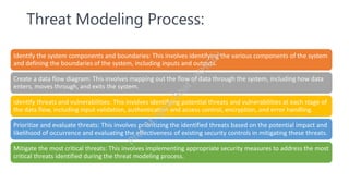 Threat Modeling Process:
Identify the system components and boundaries: This involves identifying the various components of the system
and defining the boundaries of the system, including inputs and outputs.
Create a data flow diagram: This involves mapping out the flow of data through the system, including how data
enters, moves through, and exits the system.
Identify threats and vulnerabilities: This involves identifying potential threats and vulnerabilities at each stage of
the data flow, including input validation, authentication and access control, encryption, and error handling.
Prioritize and evaluate threats: This involves prioritizing the identified threats based on the potential impact and
likelihood of occurrence and evaluating the effectiveness of existing security controls in mitigating these threats.
Mitigate the most critical threats: This involves implementing appropriate security measures to address the most
critical threats identified during the threat modeling process.
P
r
o
f
.
M
.
I
q
b
a
l
B
h
a
t
(
J
K
H
E
D
)
 