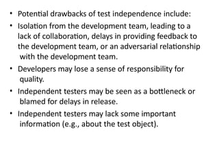 • Potential drawbacks of test independence include:
• Isolation from the development team, leading to a
lack of collaboration, delays in providing feedback to
the development team, or an adversarial relationship
with the development team.
• Developers may lose a sense of responsibility for
quality.
• Independent testers may be seen as a bottleneck or
blamed for delays in release.
• Independent testers may lack some important
information (e.g., about the test object).
 