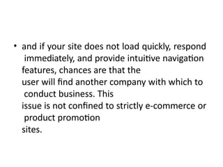 • and if your site does not load quickly, respond
immediately, and provide intuitive navigation
features, chances are that the
user will find another company with which to
conduct business. This
issue is not confined to strictly e-commerce or
product promotion
sites.
 