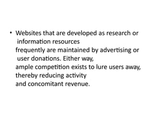 • Websites that are developed as research or
information resources
frequently are maintained by advertising or
user donations. Either way,
ample competition exists to lure users away,
thereby reducing activity
and concomitant revenue.
 