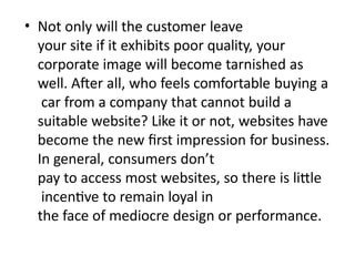 • Not only will the customer leave
your site if it exhibits poor quality, your
corporate image will become tarnished as
well. After all, who feels comfortable buying a
car from a company that cannot build a
suitable website? Like it or not, websites have
become the new first impression for business.
In general, consumers don’t
pay to access most websites, so there is little
incentive to remain loyal in
the face of mediocre design or performance.
 