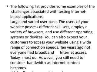 • The following list provides some examples of the
challenges associated with testing Internet-
based applications:
Large and varied user base. The users of your
website possess different skill sets, employ a
variety of browsers, and use different operating
systems or devices. You can also expect your
customers to access your website using a wide
range of connection speeds. Ten years ago not
everyone had broadband Internet access.
Today, most do. However, you still need to
consider bandwidth as Internet content
becomes
 