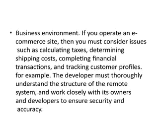 • Business environment. If you operate an e-
commerce site, then you must consider issues
such as calculating taxes, determining
shipping costs, completing financial
transactions, and tracking customer profiles.
for example. The developer must thoroughly
understand the structure of the remote
system, and work closely with its owners
and developers to ensure security and
accuracy.
 