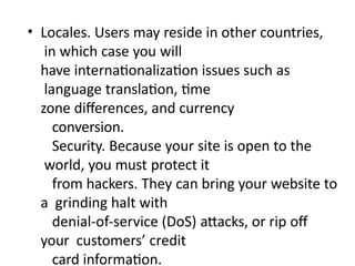 • Locales. Users may reside in other countries,
in which case you will
have internationalization issues such as
language translation, time
zone differences, and currency
conversion.
Security. Because your site is open to the
world, you must protect it
from hackers. They can bring your website to
a grinding halt with
denial-of-service (DoS) attacks, or rip off
your customers’ credit
card information.
 