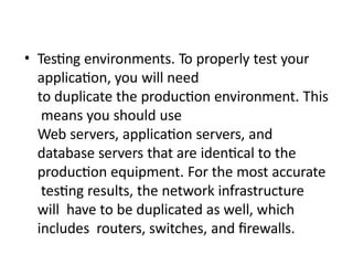 • Testing environments. To properly test your
application, you will need
to duplicate the production environment. This
means you should use
Web servers, application servers, and
database servers that are identical to the
production equipment. For the most accurate
testing results, the network infrastructure
will have to be duplicated as well, which
includes routers, switches, and firewalls.
 