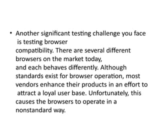 • Another significant testing challenge you face
is testing browser
compatibility. There are several different
browsers on the market today,
and each behaves differently. Although
standards exist for browser operation, most
vendors enhance their products in an effort to
attract a loyal user base. Unfortunately, this
causes the browsers to operate in a
nonstandard way.
 