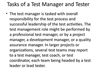 Tasks of a Test Manager and Tester
• The test manager is tasked with overall
responsibility for the test process and
successful leadership of the test activities. The
test management role might be performed by
a professional test manager, or by a project
manager, a development manager, or a quality
assurance manager. In larger projects or
organizations, several test teams may report
to a test manager, test coach, or test
coordinator, each team being headed by a test
leader or lead tester.
 