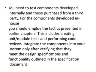• You need to test components developed
internally and those purchased from a third
party. For the components developed in-
house
you should employ the tactics presented in
earlier chapters. This includes creating
unit/module tests and performing code
reviews. Integrate the components into your
system only after verifying that they
meet the design specifications and
functionality outlined in the specification
document
 