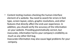 • Content testing involves checking the human-interface
element of a website. You need to search for errors in font
type, screen layout, colors, graphic resolutions, and other
features that directly affect the end-user experience. In
addition, you should verify the accuracy of the information
on your website. Providing grammatically correct, but
inaccurate, information harms your company’s credibility as
much as any other GUI bug.
Inaccurate information may also cause legal problems for your
company.
 