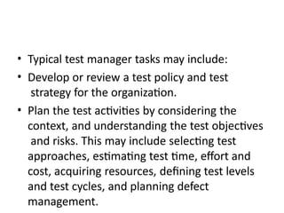 • Typical test manager tasks may include:
• Develop or review a test policy and test
strategy for the organization.
• Plan the test activities by considering the
context, and understanding the test objectives
and risks. This may include selecting test
approaches, estimating test time, effort and
cost, acquiring resources, defining test levels
and test cycles, and planning defect
management.
 