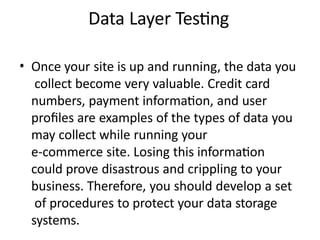 Data Layer Testing
• Once your site is up and running, the data you
collect become very valuable. Credit card
numbers, payment information, and user
profiles are examples of the types of data you
may collect while running your
e-commerce site. Losing this information
could prove disastrous and crippling to your
business. Therefore, you should develop a set
of procedures to protect your data storage
systems.
 