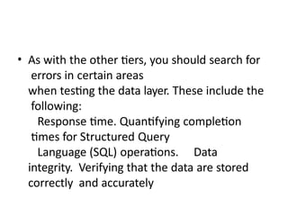 • As with the other tiers, you should search for
errors in certain areas
when testing the data layer. These include the
following:
Response time. Quantifying completion
times for Structured Query
Language (SQL) operations. Data
integrity. Verifying that the data are stored
correctly and accurately
 