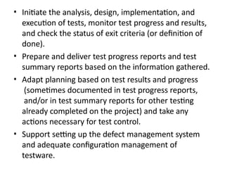 • Initiate the analysis, design, implementation, and
execution of tests, monitor test progress and results,
and check the status of exit criteria (or definition of
done).
• Prepare and deliver test progress reports and test
summary reports based on the information gathered.
• Adapt planning based on test results and progress
(sometimes documented in test progress reports,
and/or in test summary reports for other testing
already completed on the project) and take any
actions necessary for test control.
• Support setting up the defect management system
and adequate configuration management of
testware.
 