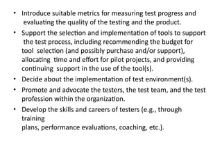 • Introduce suitable metrics for measuring test progress and
evaluating the quality of the testing and the product.
• Support the selection and implementation of tools to support
the test process, including recommending the budget for
tool selection (and possibly purchase and/or support),
allocating time and effort for pilot projects, and providing
continuing support in the use of the tool(s).
• Decide about the implementation of test environment(s).
• Promote and advocate the testers, the test team, and the test
profession within the organization.
• Develop the skills and careers of testers (e.g., through
training
plans, performance evaluations, coaching, etc.).
 