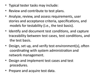 • Typical tester tasks may include:
• Review and contribute to test plans.
• Analyze, review, and assess requirements, user
stories and acceptance criteria, specifications, and
models for testability (i.e., the test basis).
• Identify and document test conditions, and capture
traceability between test cases, test conditions, and
the test basis.
• Design, set up, and verify test environment(s), often
coordinating with system administration and
network management.
• Design and implement test cases and test
procedures.
• Prepare and acquire test data.
 