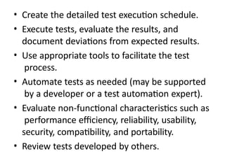 • Create the detailed test execution schedule.
• Execute tests, evaluate the results, and
document deviations from expected results.
• Use appropriate tools to facilitate the test
process.
• Automate tests as needed (may be supported
by a developer or a test automation expert).
• Evaluate non-functional characteristics such as
performance efficiency, reliability, usability,
security, compatibility, and portability.
• Review tests developed by others.
 