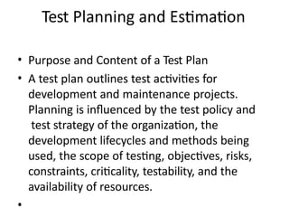 Test Planning and Estimation
• Purpose and Content of a Test Plan
• A test plan outlines test activities for
development and maintenance projects.
Planning is influenced by the test policy and
test strategy of the organization, the
development lifecycles and methods being
used, the scope of testing, objectives, risks,
constraints, criticality, testability, and the
availability of resources.
•
 