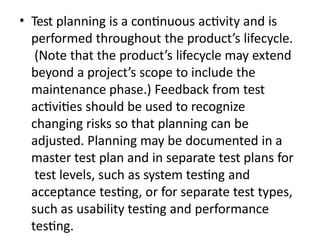 • Test planning is a continuous activity and is
performed throughout the product’s lifecycle.
(Note that the product’s lifecycle may extend
beyond a project’s scope to include the
maintenance phase.) Feedback from test
activities should be used to recognize
changing risks so that planning can be
adjusted. Planning may be documented in a
master test plan and in separate test plans for
test levels, such as system testing and
acceptance testing, or for separate test types,
such as usability testing and performance
testing.
 