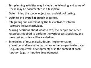 • Test planning activities may include the following and some of
these may be documented in a test plan:
• Determining the scope, objectives, and risks of testing.
• Defining the overall approach of testing.
• Integrating and coordinating the test activities into the
software lifecycle activities.
• Making decisions about what to test, the people and other
resources required to perform the various test activities, and
how test activities will be carried out.
• Scheduling of test analysis, design, implementation,
execution, and evaluation activities, either on particular dates
(e.g., in sequential development) or in the context of each
iteration (e.g., in iterative development).
 