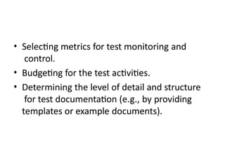 • Selecting metrics for test monitoring and
control.
• Budgeting for the test activities.
• Determining the level of detail and structure
for test documentation (e.g., by providing
templates or example documents).
 