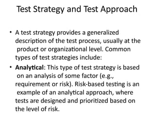 Test Strategy and Test Approach
• A test strategy provides a generalized
description of the test process, usually at the
product or organizational level. Common
types of test strategies include:
• Analytical: This type of test strategy is based
on an analysis of some factor (e.g.,
requirement or risk). Risk-based testing is an
example of an analytical approach, where
tests are designed and prioritized based on
the level of risk.
 