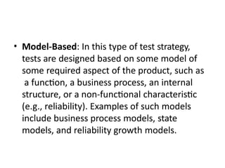 • Model-Based: In this type of test strategy,
tests are designed based on some model of
some required aspect of the product, such as
a function, a business process, an internal
structure, or a non-functional characteristic
(e.g., reliability). Examples of such models
include business process models, state
models, and reliability growth models.
 