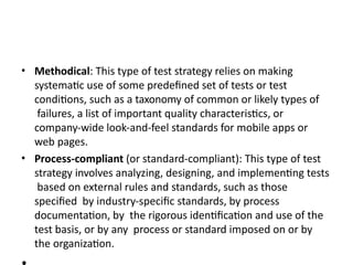 • Methodical: This type of test strategy relies on making
systematic use of some predefined set of tests or test
conditions, such as a taxonomy of common or likely types of
failures, a list of important quality characteristics, or
company-wide look-and-feel standards for mobile apps or
web pages.
• Process-compliant (or standard-compliant): This type of test
strategy involves analyzing, designing, and implementing tests
based on external rules and standards, such as those
specified by industry-specific standards, by process
documentation, by the rigorous identification and use of the
test basis, or by any process or standard imposed on or by
the organization.
 