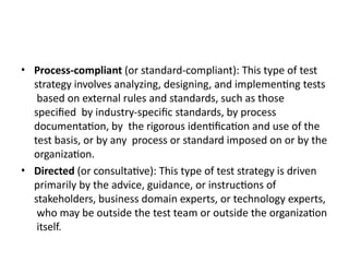 • Process-compliant (or standard-compliant): This type of test
strategy involves analyzing, designing, and implementing tests
based on external rules and standards, such as those
specified by industry-specific standards, by process
documentation, by the rigorous identification and use of the
test basis, or by any process or standard imposed on or by the
organization.
• Directed (or consultative): This type of test strategy is driven
primarily by the advice, guidance, or instructions of
stakeholders, business domain experts, or technology experts,
who may be outside the test team or outside the organization
itself.
 
