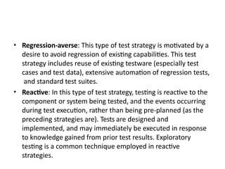 • Regression-averse: This type of test strategy is motivated by a
desire to avoid regression of existing capabilities. This test
strategy includes reuse of existing testware (especially test
cases and test data), extensive automation of regression tests,
and standard test suites.
• Reactive: In this type of test strategy, testing is reactive to the
component or system being tested, and the events occurring
during test execution, rather than being pre-planned (as the
preceding strategies are). Tests are designed and
implemented, and may immediately be executed in response
to knowledge gained from prior test results. Exploratory
testing is a common technique employed in reactive
strategies.
 