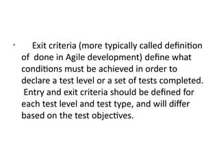 • Exit criteria (more typically called definition
of done in Agile development) define what
conditions must be achieved in order to
declare a test level or a set of tests completed.
Entry and exit criteria should be defined for
each test level and test type, and will differ
based on the test objectives.
 