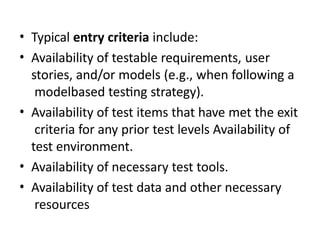 • Typical entry criteria include:
• Availability of testable requirements, user
stories, and/or models (e.g., when following a
modelbased testing strategy).
• Availability of test items that have met the exit
criteria for any prior test levels Availability of
test environment.
• Availability of necessary test tools.
• Availability of test data and other necessary
resources
 