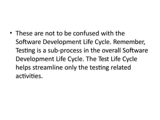 • These are not to be confused with the
Software Development Life Cycle. Remember,
Testing is a sub-process in the overall Software
Development Life Cycle. The Test Life Cycle
helps streamline only the testing related
activities.
 