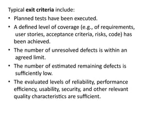 Typical exit criteria include:
• Planned tests have been executed.
• A defined level of coverage (e.g., of requirements,
user stories, acceptance criteria, risks, code) has
been achieved.
• The number of unresolved defects is within an
agreed limit.
• The number of estimated remaining defects is
sufficiently low.
• The evaluated levels of reliability, performance
efficiency, usability, security, and other relevant
quality characteristics are sufficient.
 