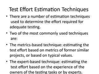 Test Effort Estimation Techniques
• There are a number of estimation techniques
used to determine the effort required for
adequate testing.
• Two of the most commonly used techniques
are:
• The metrics-based technique: estimating the
test effort based on metrics of former similar
projects, or based on typical values.
• The expert-based technique: estimating the
test effort based on the experience of the
owners of the testing tasks or by experts.
 