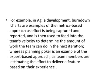 • For example, in Agile development, burndown
charts are examples of the metrics-based
approach as effort is being captured and
reported, and is then used to feed into the
team’s velocity to determine the amount of
work the team can do in the next iteration;
whereas planning poker is an example of the
expert-based approach, as team members are
estimating the effort to deliver a feature
based on their experience .
 